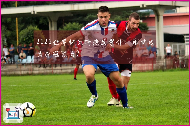 2026世界杯竞猜热度攀升，谁将成为夺冠黑马？