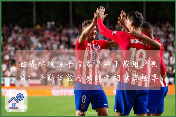 世界杯投注平台客户端下载用户测评:全新体验与功能介绍助您畅享赛事直播